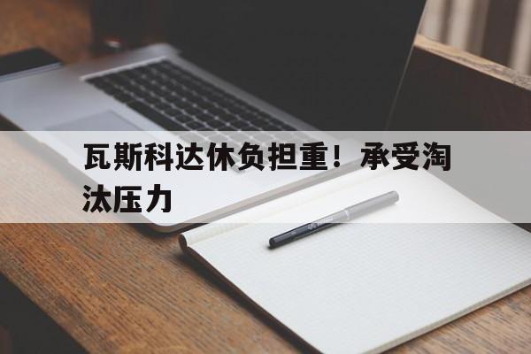 FB体育下载-瓦斯科达休负担重！承受淘汰压力